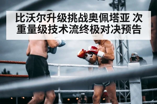 比沃尔升级挑战奥佩塔亚 次重量级技术流终极对决预告